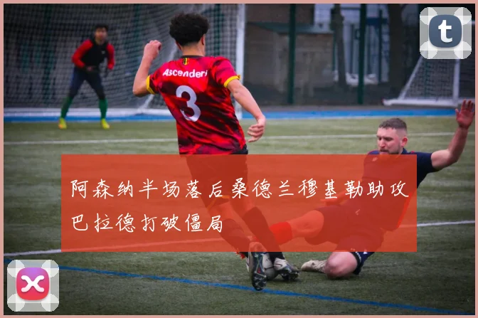 阿森纳半场落后桑德兰穆基勒助攻巴拉德打破僵局