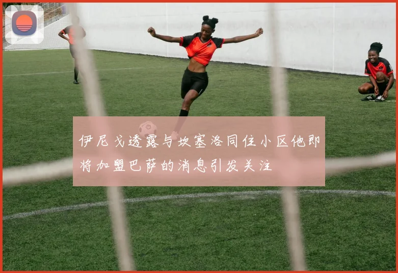 伊尼戈透露与坎塞洛同住小区他即将加盟巴萨的消息引发关注