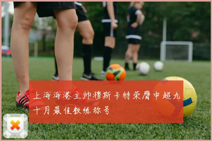 上海海港主帅穆斯卡特荣膺中超九十月最佳教练称号