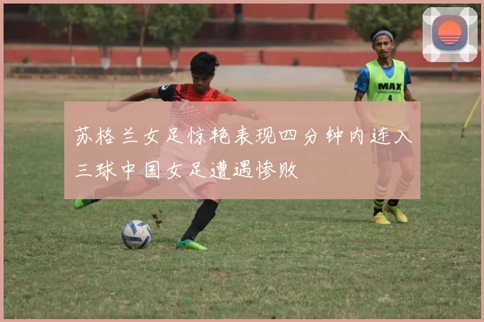 苏格兰女足惊艳表现四分钟内连入三球中国女足遭遇惨败