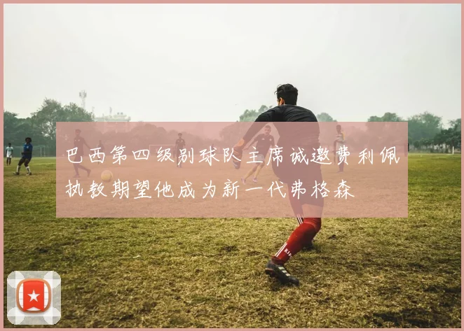 巴西第四级别球队主席诚邀费利佩执教期望他成为新一代弗格森