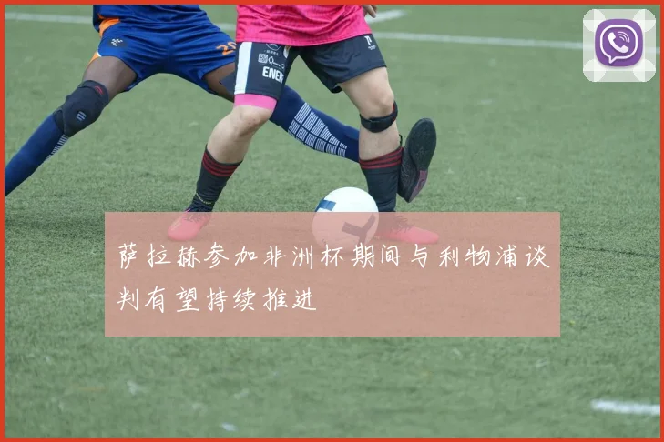 萨拉赫参加非洲杯期间与利物浦谈判有望持续推进