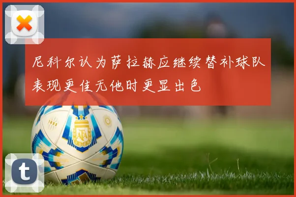 尼科尔认为萨拉赫应继续替补球队表现更佳无他时更显出色