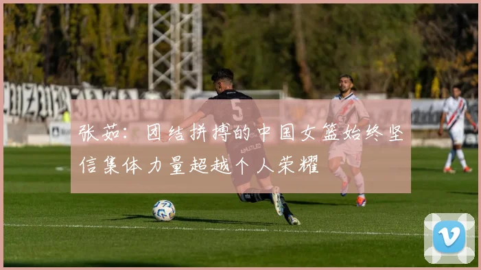 张茹：团结拼搏的中国女篮始终坚信集体力量超越个人荣耀