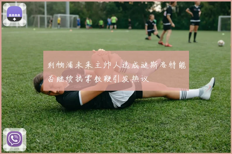 利物浦未来主帅人选成谜斯洛特能否继续执掌教鞭引发热议