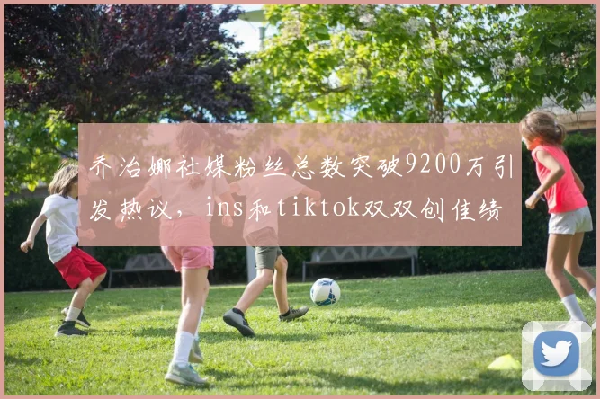 乔治娜社媒粉丝总数突破9200万引发热议，ins和tiktok双双创佳绩