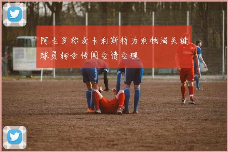 阿圭罗称麦卡利斯特为利物浦关键球员转会传闻合情合理