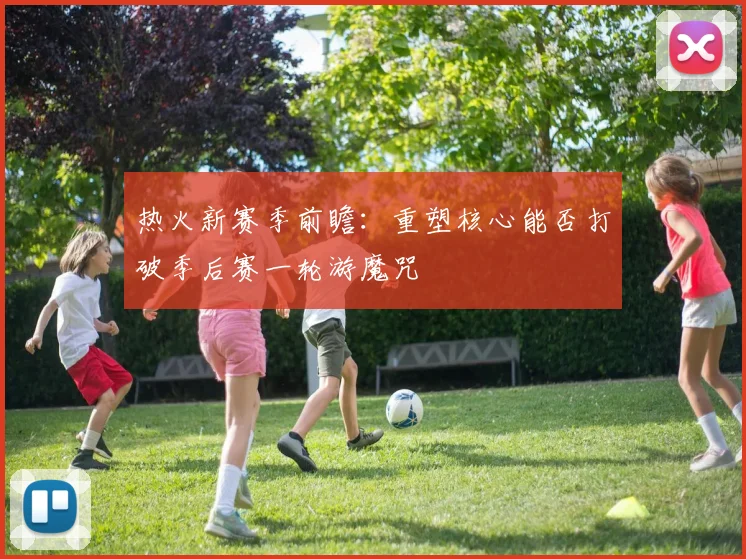热火新赛季前瞻：重塑核心能否打破季后赛一轮游魔咒
