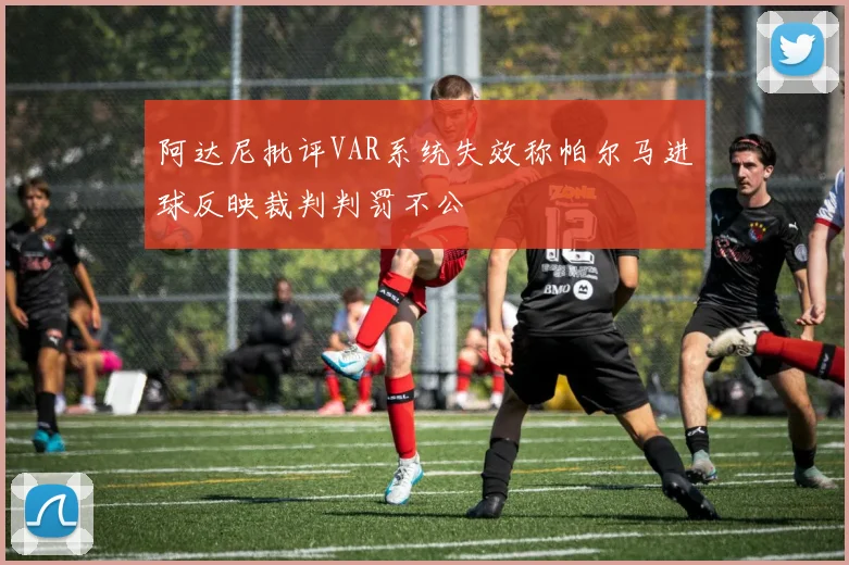 阿达尼批评VAR系统失效称帕尔马进球反映裁判判罚不公