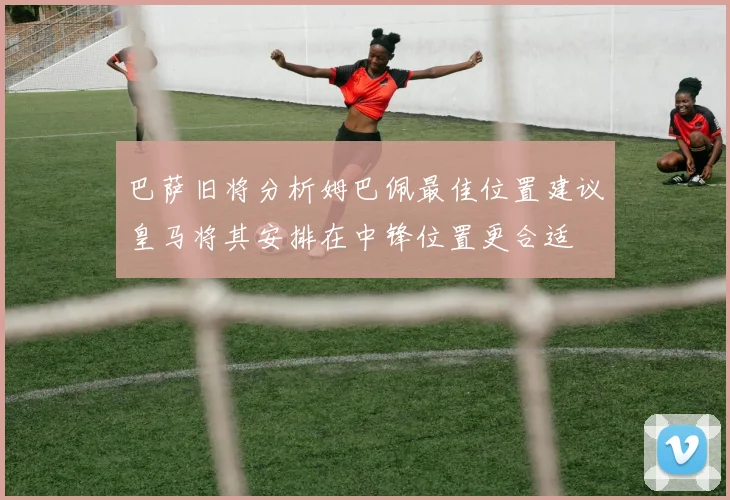 巴萨旧将分析姆巴佩最佳位置建议皇马将其安排在中锋位置更合适