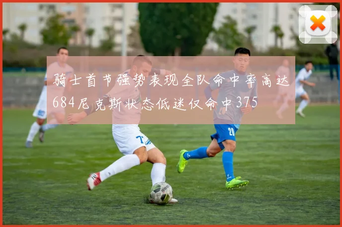 骑士首节强势表现全队命中率高达684尼克斯状态低迷仅命中375
